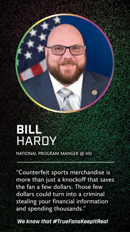 Bill Hardy  
National Program Manger 
@Homeland Security Investigations 

Counterfeit sports merchandise is more than just a knockoff that saves the fan a few dollars. Those few dollars could turn into a criminal stealing your financial information and spending thousands.  

We know that #TrueFansKeepItReal